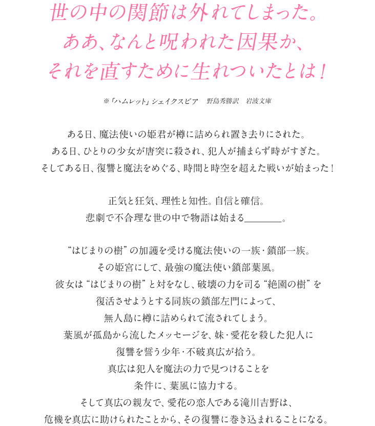 『世の中の関節は外れてしまった。ああ、なんと呪われた因果か、それを直すために生れついたとは！』　　※『ハムレット』シェイクスピア　野島秀勝訳　岩波文庫
ある日、魔法使いの姫君が樽に詰められ置き去りにされた。ある日、ひとりの少女が唐突に殺され、犯人が捕まらず時が過ぎた。そしてある日、復讐と魔法をめぐる、時間と空間を超えた戦いが始まった！
正気と狂気、理性と知性。自信と確信。悲劇で不合理な世の中で物語は始まる―――。
”はじまりの樹”の加護を受ける魔法使いの一族・鎖部一族。その姫宮にして、最強の魔法使い鎖部葉風。彼女は”はじまりの樹”と対をなし、破壊の力を司る”絶園の樹”を復活させようとする同族の鎖部左門によって、無人島に樽に詰められて流されてしまう。葉風が孤島から流したメッセージを、妹・愛花を殺した犯人に復讐を誓う少年・不破真広が拾う。真広は犯人を魔法の力で見つけることを条件に、葉風に協力する。そして真広の親友で、愛花の恋人である滝川吉野は、危機を真広に助けられたことから、その復讐劇に巻き込まれることになる。
