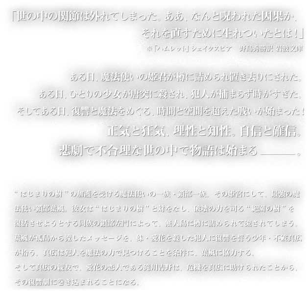 ｢世の中の関節は外れてしまった。ああ、なんと呪われた因果か、それを直すために生れついたとは！」ある日、魔法使いの姫君が樽に詰められ島流しされた。ある日、ひとりの少女が唐突に殺され、犯人が捕まらず時がすぎた。そしてある日、復讐と魔法をめぐる、時間と空間を超えた戦いが始まった！正気と狂気、理性と知性。自信と確信。悲劇で不合理な世の中で物語は始まる-。ある日、魔法使いの姫君が樽に詰められ島流しされた。ある日、ひとりの少女が唐突に殺され、犯人が捕まらず時がすぎた。そしてある日、復讐と魔法をめぐる、時間と空間を超えた戦いが始まった！正気と狂気、理性と知性。自信と確信。悲劇で不合理な世の中で物語は始まる-はじまりの樹”の加護を受ける魔法使いの一族・鎖部一族。その姫宮にして、最強の魔法使い鎖部葉風。彼女は“はじまりの樹”と対をなし、破壊の力を司る“絶園の樹”を復活させようとする同族の鎖部左門によって、無人島に樽に詰められて流されてしまう。葉風が孤島から流したメッセージを、妹・愛花を殺した犯人に復讐を誓う少年・不破真広が拾う。真広は犯人を魔法の力で見つけることを条件に、葉風に協力する。そして真広の親友で、愛花の恋人である滝川吉野は、危機を真広に助けられたことから、その復讐劇に巻き込まれることになる。