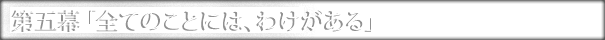 第五幕「全てのことには、わけがある」